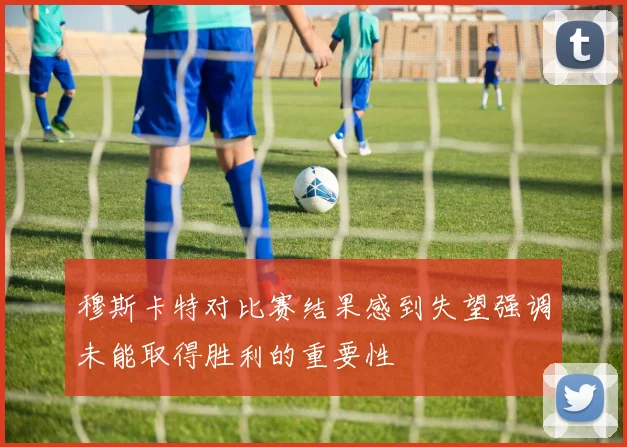 穆斯卡特对比赛结果感到失望强调未能取得胜利的重要性