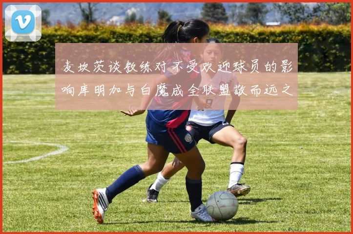 麦坎茨谈教练对不受欢迎球员的影响库明加与白魔成全联盟敬而远之的例证