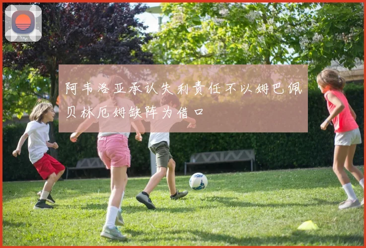 阿韦洛亚承认失利责任不以姆巴佩贝林厄姆缺阵为借口
