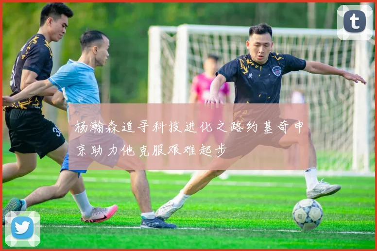 杨瀚森追寻科技进化之路约基奇申京助力他克服艰难起步