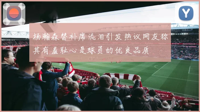 杨瀚森替补席流泪引发热议网友称其有羞耻心是球员的优良品质