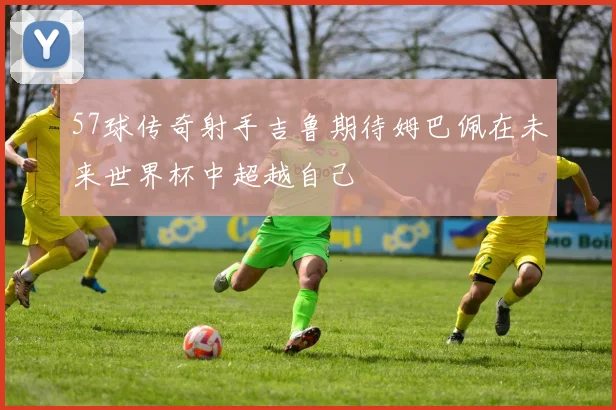 57球传奇射手吉鲁期待姆巴佩在未来世界杯中超越自己
