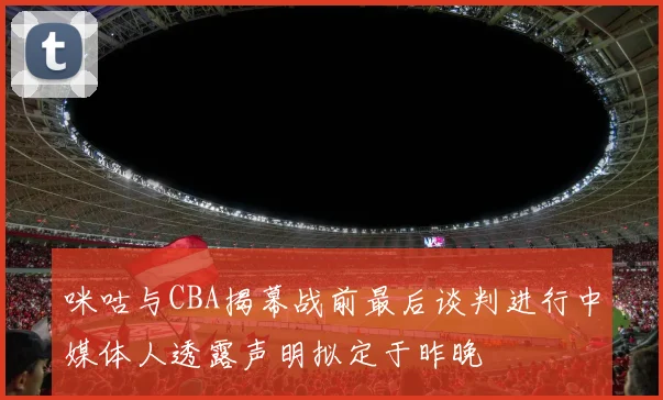 咪咕与CBA揭幕战前最后谈判进行中媒体人透露声明拟定于昨晚