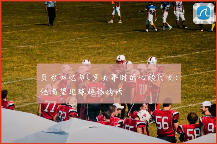 贝尔回忆与C罗共事时的心酸时刻：他渴望进球超越梅西