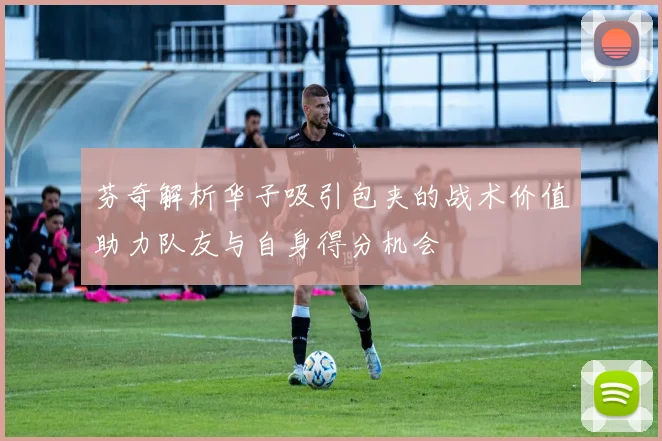 芬奇解析华子吸引包夹的战术价值助力队友与自身得分机会