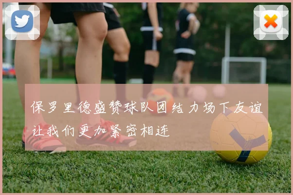 保罗里德盛赞球队团结力场下友谊让我们更加紧密相连