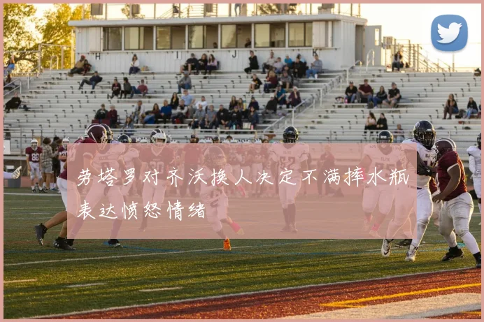 劳塔罗对齐沃换人决定不满摔水瓶表达愤怒情绪