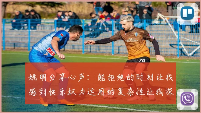 姚明分享心声：能拒绝的时刻让我感到快乐权力运用的复杂性让我深感不足