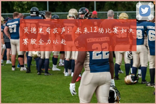 莫德里奇发声：未来12场比赛如决赛般全力以赴