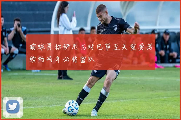 前球员称伊尼戈对巴萨至关重要若续约两年必将留队