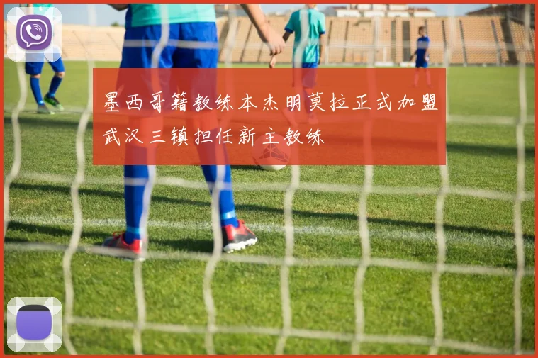 墨西哥籍教练本杰明莫拉正式加盟武汉三镇担任新主教练