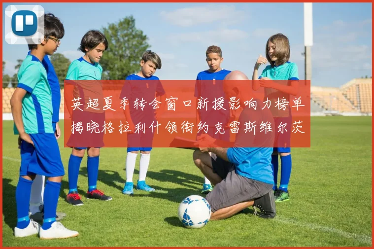 英超夏季转会窗口新援影响力榜单揭晓格拉利什领衔约克雷斯维尔茨排名解析