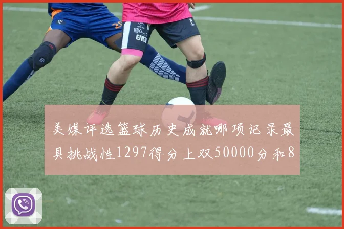美媒评选篮球历史成就哪项记录最具挑战性1297得分上双50000分和8次总决赛