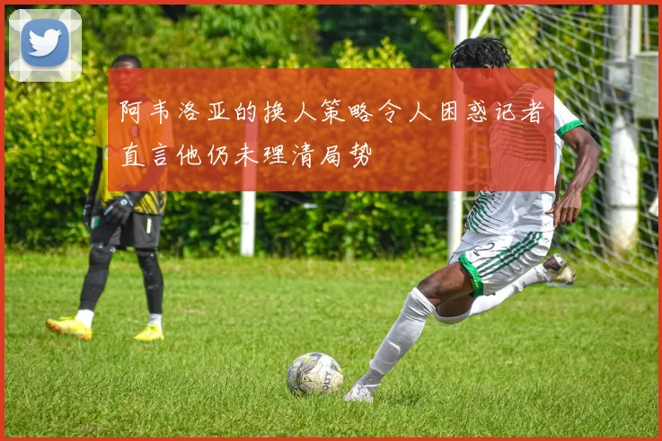 阿韦洛亚的换人策略令人困惑记者直言他仍未理清局势