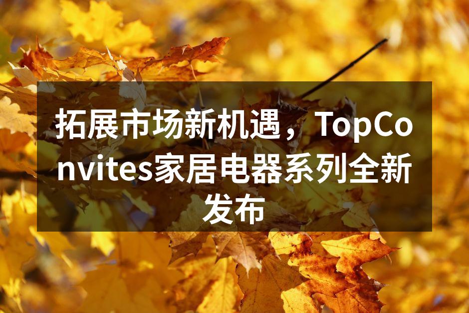 拓展市场新机遇，TopConvites家居电器系列全新发布